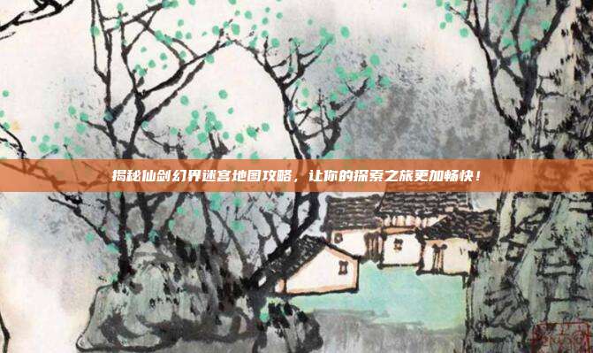 揭秘仙剑幻界迷宫地图攻略,让你的探索之旅更加畅快!