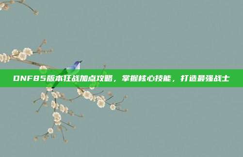DNF85版本狂战加点攻略,掌握核心技能,打造最强战士