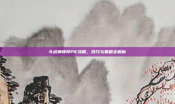 斗战神神将PK攻略,技巧与策略全解析