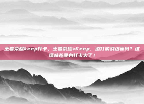 王者荣耀keep打卡，王者荣耀×Keep，边打游戏边瘦身？这场峡谷健身打卡火了！