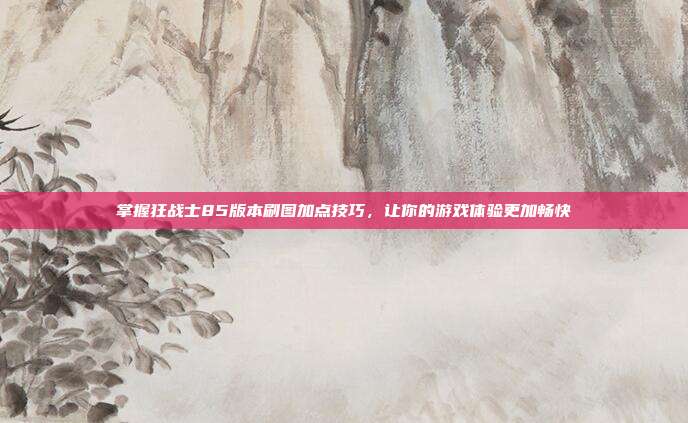 掌握狂战士85版本刷图加点技巧,让你的游戏体验更加畅快