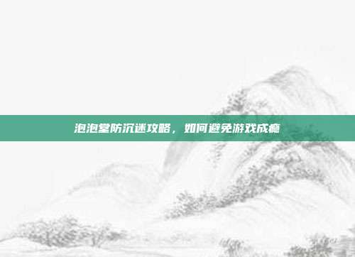 泡泡堂防沉迷攻略,如何避免游戏成瘾