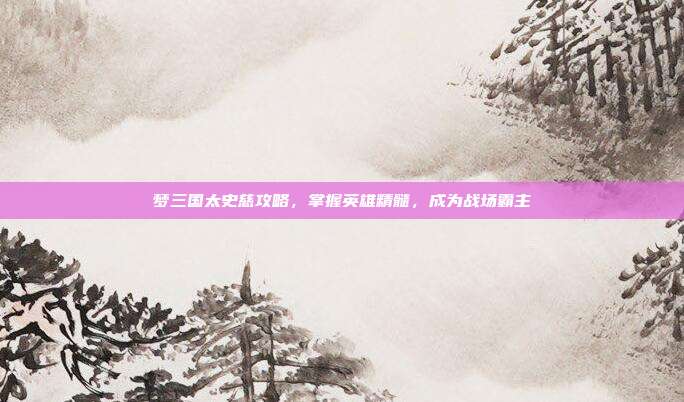 梦三国太史慈攻略，掌握英雄精髓，成为战场霸主