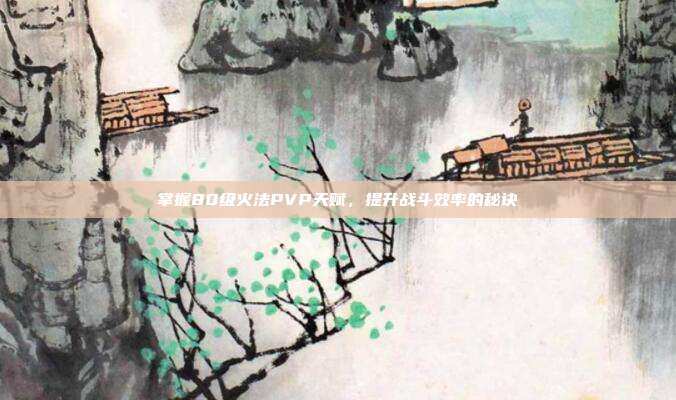 掌握80级火法PVP天赋,提升战斗效率的秘诀