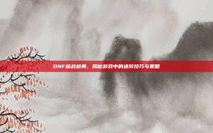 DNF越战越勇,揭秘游戏中的进阶技巧与策略