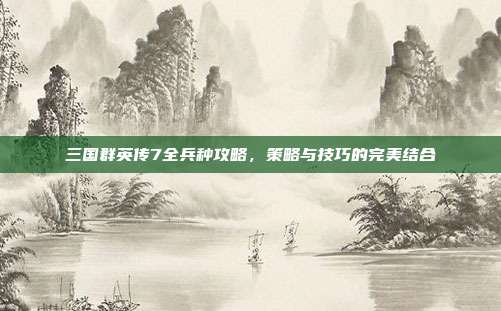 三国群英传7全兵种攻略,策略与技巧的完美结合