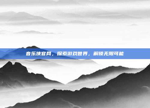 音乐侠官网,探索游戏世界,解锁无限可能