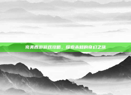 完美西游游戏攻略,探索未知的奇幻之旅