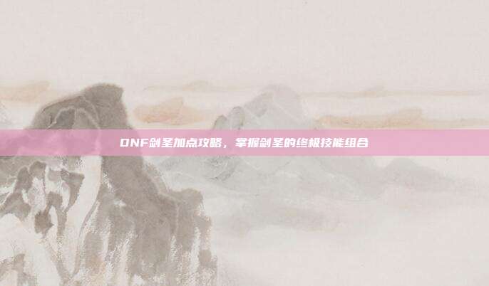 DNF剑圣加点攻略,掌握剑圣的终极技能组合
