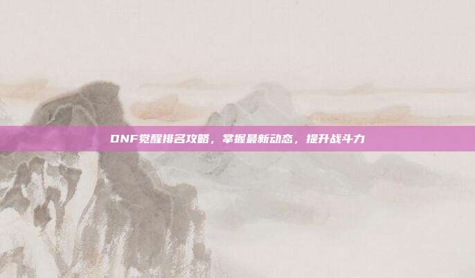 DNF觉醒排名攻略,掌握最新动态,提升战斗力