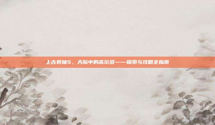 上古卷轴5,天际中的高尔多——探索与攻略全指南