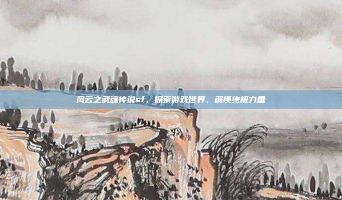风云之武魂传说sf,探索游戏世界,解锁终极力量