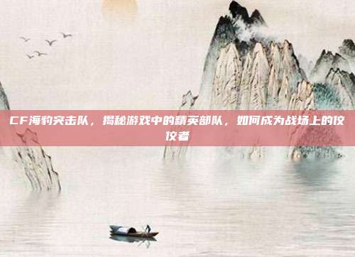CF海豹突击队,揭秘游戏中的精英部队,如何成为战场上的佼佼者