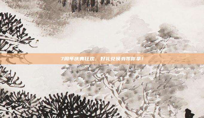7周年庆典狂欢,好礼兑换券等你拿!