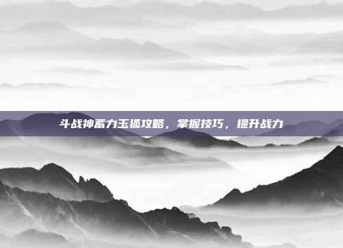 斗战神蓄力玉狐攻略,掌握技巧,提升战力