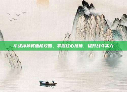 斗战神神将重枪攻略,掌握核心技能,提升战斗实力