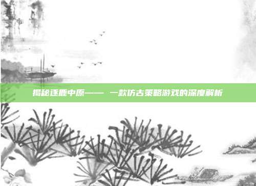揭秘逐鹿中原—— 一款仿古策略游戏的深度解析