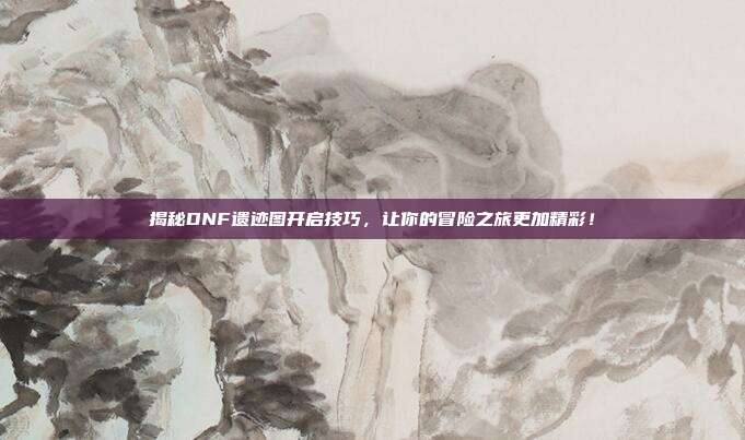 揭秘DNF遗迹图开启技巧,让你的冒险之旅更加精彩!