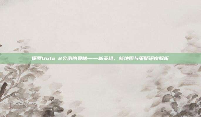 探索Dota 2公测的奥秘——新英雄、新地图与策略深度解析