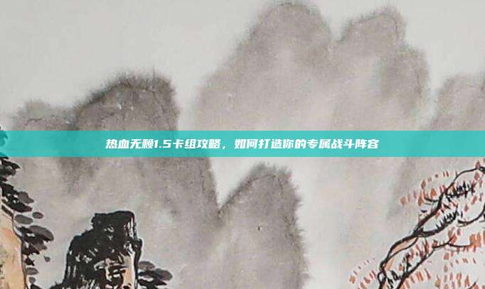 热血无赖1.5卡组攻略,如何打造你的专属战斗阵容