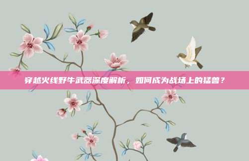 穿越火线野牛武器深度解析,如何成为战场上的猛兽?