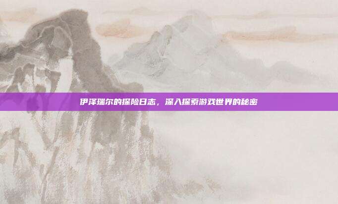 伊泽瑞尔的探险日志,深入探索游戏世界的秘密