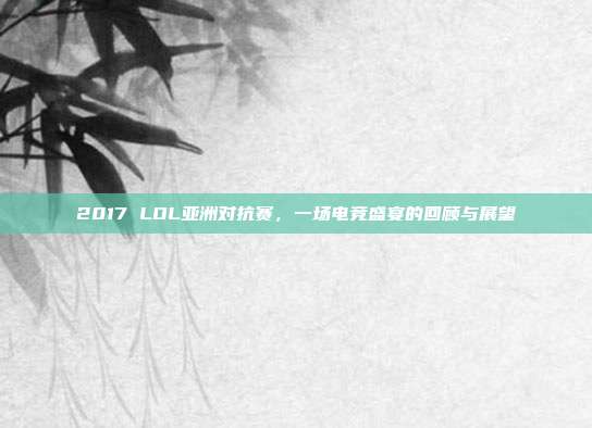 2017 LOL亚洲对抗赛,一场电竞盛宴的回顾与展望