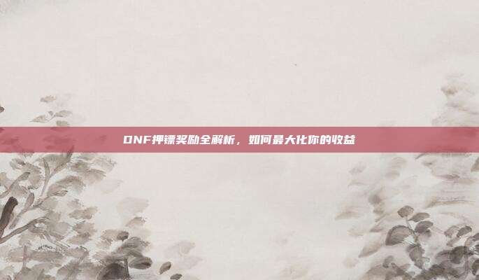 DNF押镖奖励全解析,如何最大化你的收益