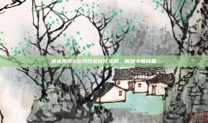 虐杀原形2游戏性能优化攻略,解决卡顿问题