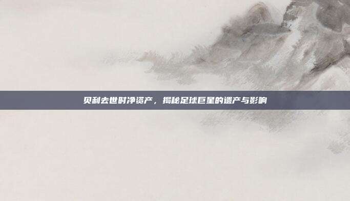 贝利去世时净资产,揭秘足球巨星的遗产与影响