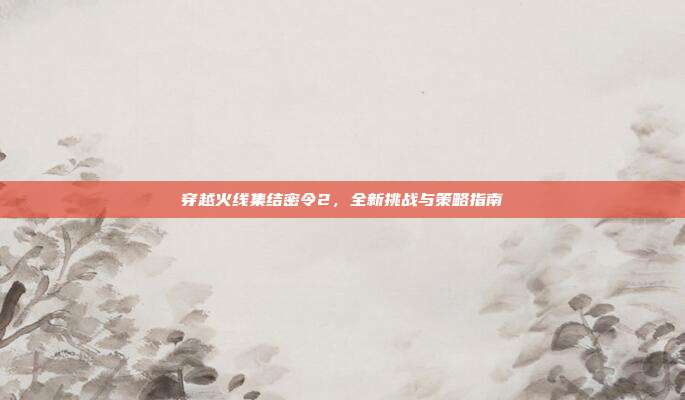 穿越火线集结密令2,全新挑战与策略指南