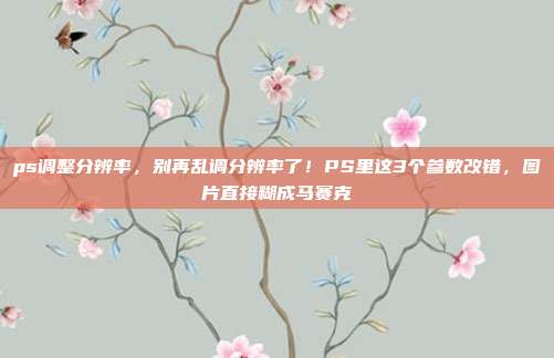 ps调整分辨率，别再乱调分辨率了！PS里这3个参数改错，图片直接糊成马赛克