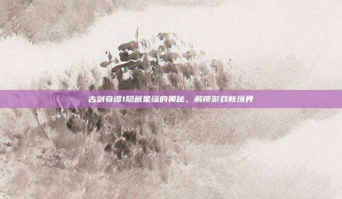 古剑奇谭1隐藏星蕴的奥秘,解锁游戏新境界