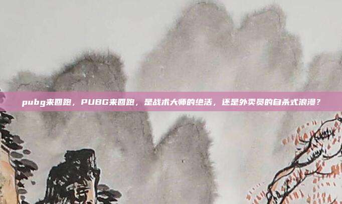 pubg来回跑，PUBG来回跑，是战术大师的绝活，还是外卖员的自杀式浪漫？