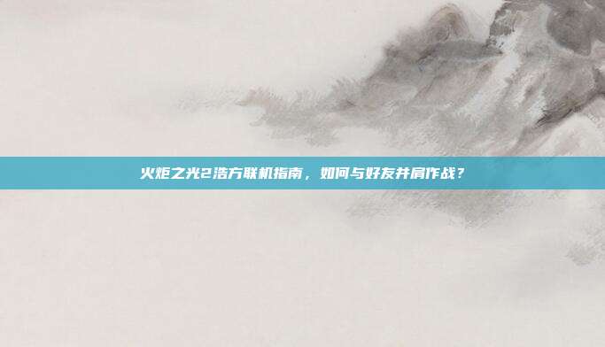 火炬之光2浩方联机指南,如何与好友并肩作战?