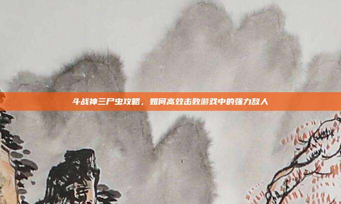 斗战神三尸虫攻略,如何高效击败游戏中的强力敌人