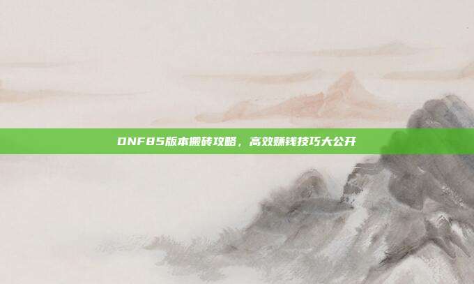 DNF85版本搬砖攻略,高效赚钱技巧大公开