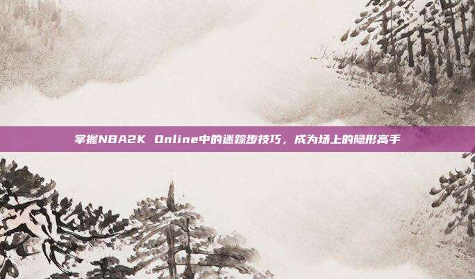 掌握NBA2K Online中的迷踪步技巧,成为场上的隐形高手