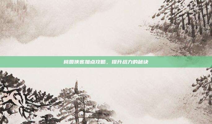 桃园侠客加点攻略,提升战力的秘诀
