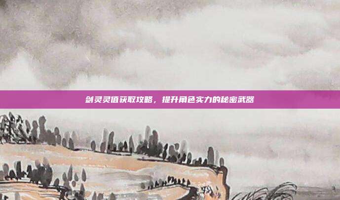 剑灵灵值获取攻略,提升角色实力的秘密武器