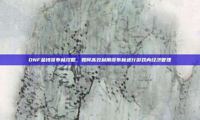 DNF金钱哥布林攻略,如何高效利用哥布林进行游戏内经济管理