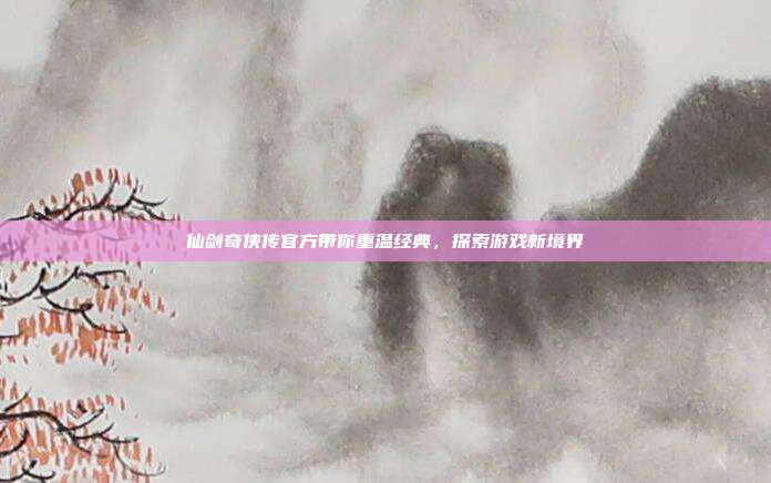 仙剑奇侠传官方带你重温经典,探索游戏新境界