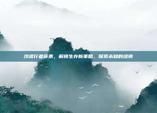 沙漠行者藤条,解锁生存新策略,探索未知的绿洲