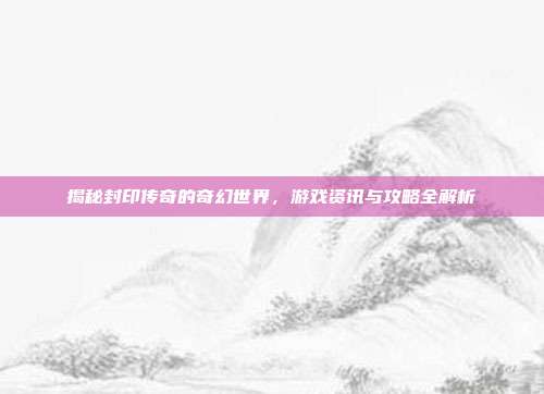 揭秘封印传奇的奇幻世界，游戏资讯与攻略全解析