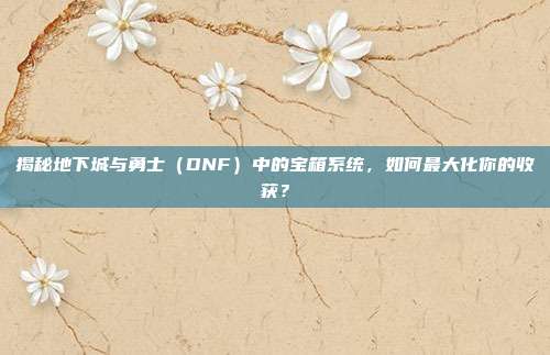 揭秘地下城与勇士(DNF)中的宝箱系统,如何最大化你的收获?