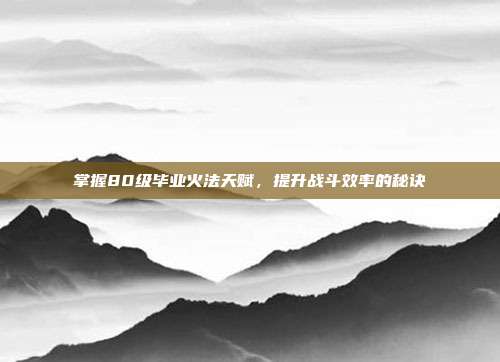 掌握80级毕业火法天赋,提升战斗效率的秘诀