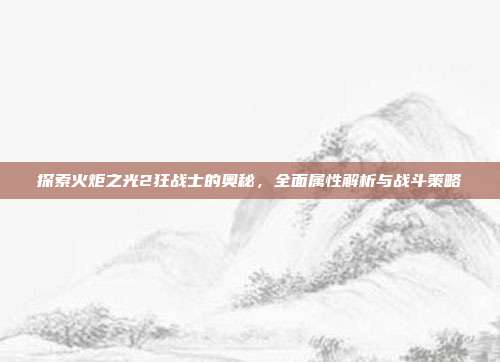 探索火炬之光2狂战士的奥秘,全面属性解析与战斗策略