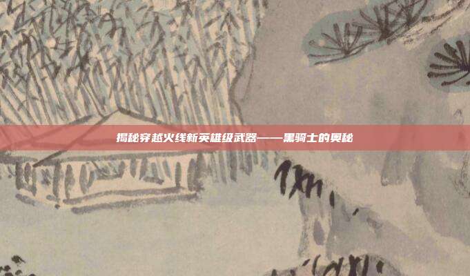 揭秘穿越火线新英雄级武器——黑骑士的奥秘