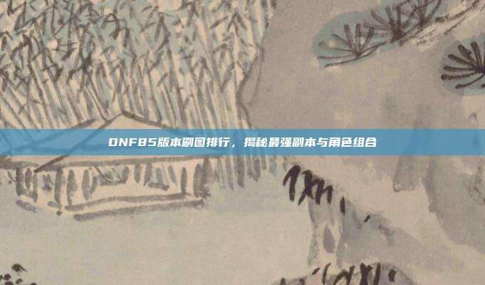 DNF85版本刷图排行,揭秘最强副本与角色组合