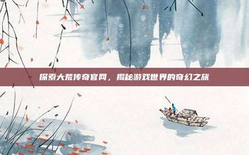 探索大荒传奇官网,揭秘游戏世界的奇幻之旅